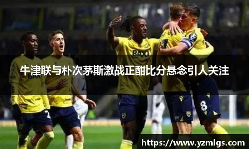 牛津联与朴次茅斯激战正酣比分悬念引人关注